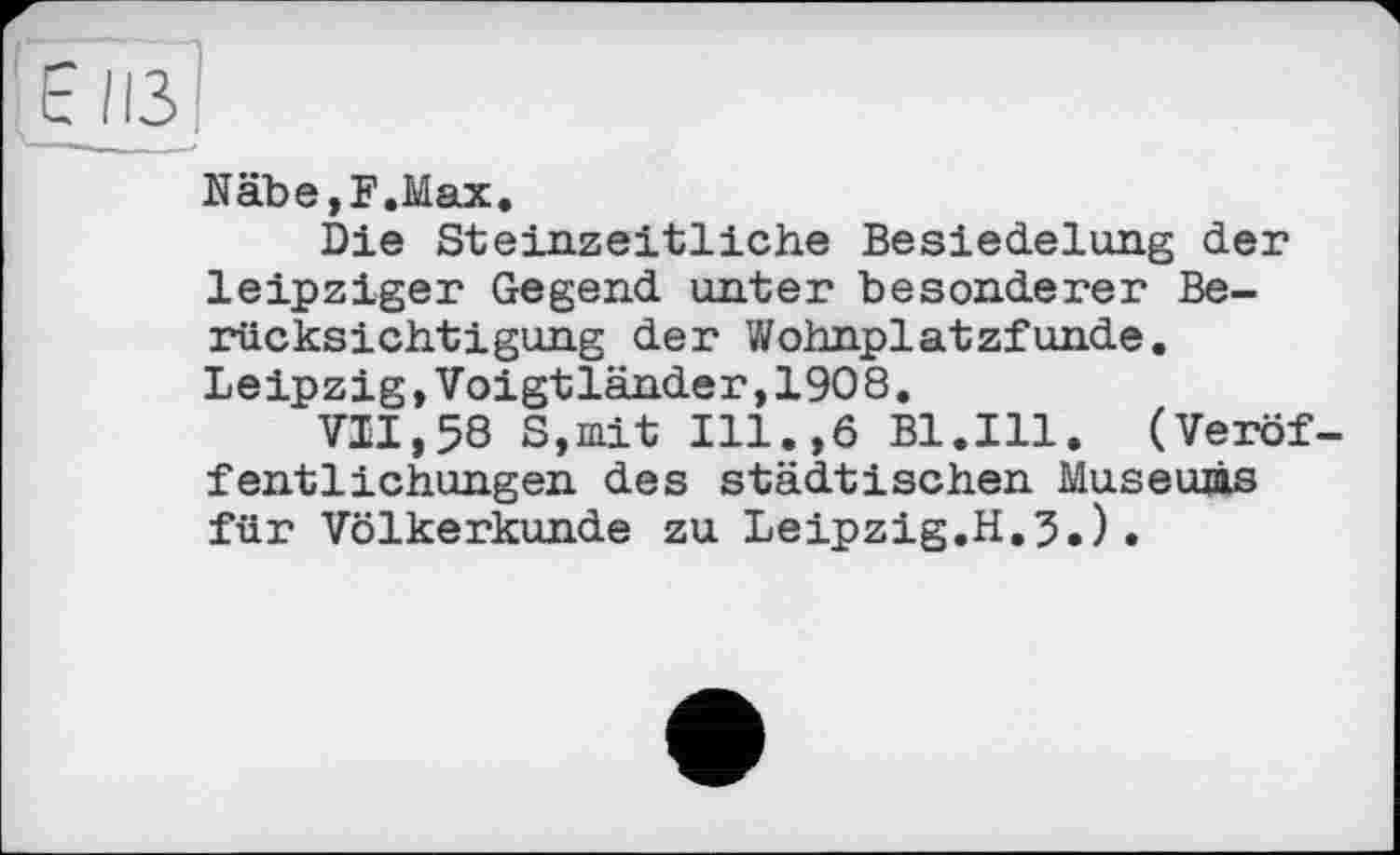 ﻿Näbe,F.Max.
Die Steinzeitliehe Besiedelung der leipziger Gegend unter besonderer Berücksichtigung der Wohnplatzfunde. Leipzig,Voigtländer,1908.
VII,58 S,mit Ill.,6 Bl.Ill. (Veröffentlichungen des städtischen Museuâs für Völkerkunde zu Leipzig.H.5.).